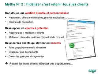 Mythe N° 2 : Fidéliser c’est retenir tous les clients Construire une  relation durable et personnalisée : Newsletter, offres anniversaires, promos exclusives… Chaines de fidélisation Développer les  clients à potentiel Repérer ses « meilleurs » clients Mettre en place des politique d’upsell et de crossell Relancer les clients qui deviennent  inactifs Faire un point mensuel / trimestriel Organiser des évènements Créer des groupes et segmenter Retenir les bons clients, détecter des opportunités… 