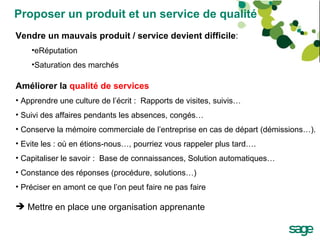 Proposer un produit et un service de qualité Vendre un mauvais produit / service devient difficile : eRéputation  Saturation des marchés Améliorer la  qualité de services   Apprendre une culture de l’écrit :  Rapports de visites, suivis… Suivi des affaires pendants les absences, congés… Conserve la mémoire commerciale de l’entreprise en cas de départ (démissions…). Evite les : où en étions-nous…, pourriez vous rappeler plus tard…. Capitaliser le savoir :  Base de connaissances, Solution automatiques… Constance des réponses (procédure, solutions…) Préciser en amont ce que l’on peut faire ne pas faire Mettre en place une organisation apprenante 