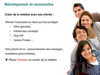 Récompenser et reconnaitre Créer de la relation avec ses clients :  Donner l’impression au client qu’il est privilégié :  Offre spéciales,  Interlocuteur privilégié Club VIP Ventes Privées… Etre proche de lui : personnalisation des messages, newsletters personnalisées… Placer  l’humain  au centre de la relation 