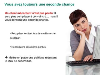 Vous avez toujours une seconde chance Un client mécontent n’est pas perdu : Il sera plus compliqué à convaincre… mais il vous donnera une seconde chance. Récupérer le client lors de sa démarché de départ  Reconquérir ses clients perdus Mettre en place une politique réduisant le taux de déperdition 