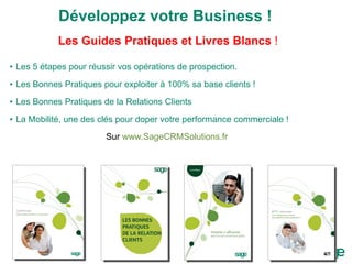 Développez votre Business ! Les Guides Pratiques et Livres Blancs  ! Les 5 étapes pour réussir vos opérations de prospection. Les Bonnes Pratiques pour exploiter à 100% sa base clients ! Les Bonnes Pratiques de la Relations Clients La Mobilité, une des clés pour doper votre performance commerciale ! Sur  www.SageCRMSolutions.fr   