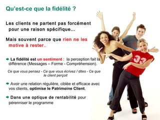 Qu’est-ce que la fidélité ? Les clients ne partent pas forcément pour une raison spécifique…  Mais souvent parce que  rien ne les motive à rester .. La fidélité est  un sentiment  :  la perception fait la différence (Messages – Forme - Compréhension). Ce que vous pensez - Ce que vous écrivez / dites - Ce que le client perçoit Avoir une relation régulière, ciblée et efficace  avec vos clients,  optimise le Patrimoine Client . Dans une optique de rentabilité  pour pérenniser le programme   