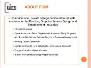 ABOUT FIDMCo-educational, private college dedicated to educate students for the Fashion, Graphics, Interior Design and Entertainment Industries.18 Exciting Majors2 year Associate of Arts Degrees and Advanced Study Programs and 4 year Bachelor of Science Degree in Business ManagementIndustry Driven CurriculumCompetitive tuition for a specialized, professional educationProgram for International students Study Tours and Exchange Programs abroad