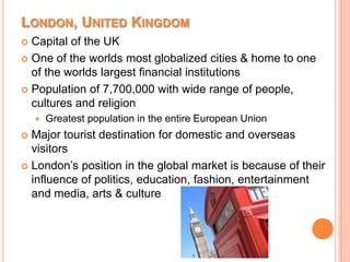 London, United KingdomCapital of the UKOne of the worlds most globalized cities & home to one of the worlds largest financial institutionsPopulation of 7,700,000 with wide range of people, cultures and religionGreatest population in the entire European UnionMajor tourist destination for domestic and overseas visitorsLondon’s position in the global market is because of their influence of politics, education, fashion, entertainment and media, arts & culture
