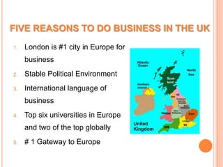 FIVE REASONS TO DO BUSINESS IN THE UKLondon is #1 city in Europe for businessStable Political EnvironmentInternational language of businessTop six universities in Europe and two of the top globally# 1 Gateway to Europe