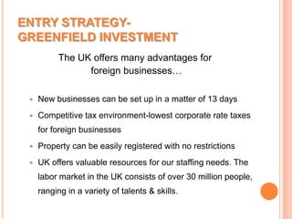 ENTRY STRATEGY-GREENFIELD INVESTMENTThe UK offers many advantages for foreign businesses…New businesses can be set up in a matter of 13 daysCompetitive tax environment-lowest corporate rate taxes for foreign businesses Property can be easily registered with no restrictionsUK offers valuable resources for our staffing needs. The labor market in the UK consists of over 30 million people, ranging in a variety of talents & skills.
