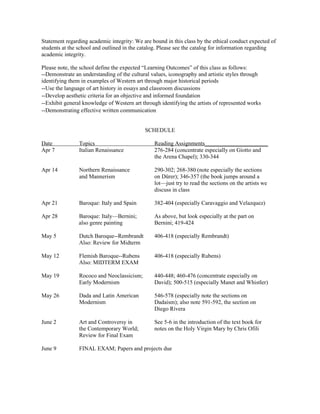 Statement regarding academic integrity: We are bound in this class by the ethical conduct expected of
students at the school and outlined in the catalog. Please see the catalog for information regarding
academic integrity.

Please note, the school define the expected “Learning Outcomes” of this class as follows:
--Demonstrate an understanding of the cultural values, iconography and artistic styles through
identifying them in examples of Western art through major historical periods
--Use the language of art history in essays and classroom discussions
--Develop aesthetic criteria for an objective and informed foundation
--Exhibit general knowledge of Western art through identifying the artists of represented works
--Demonstrating effective written communication


                                            SCHEDULE

Date            Topics                          Reading Assignments______________________
Apr 7           Italian Renaissance             276-284 (concentrate especially on Giotto and
                                                the Arena Chapel); 330-344

Apr 14          Northern Renaissance            290-302; 268-380 (note especially the sections
                and Mannerism                   on Dürer); 346-357 (the book jumps around a
                                                lot—just try to read the sections on the artists we
                                                discuss in class

Apr 21          Baroque: Italy and Spain        382-404 (especially Caravaggio and Velazquez)

Apr 28          Baroque: Italy—Bernini;         As above, but look especially at the part on
                also genre painting             Bernini; 419-424

May 5           Dutch Baroque--Rembrandt        406-418 (especially Rembrandt)
                Also: Review for Midterm

May 12          Flemish Baroque--Rubens         406-418 (especially Rubens)
                Also: MIDTERM EXAM

May 19          Rococo and Neoclassicism;       440-448; 460-476 (concentrate especially on
                Early Modernism                 David); 500-515 (especially Manet and Whistler)

May 26          Dada and Latin American         546-578 (especially note the sections on
                Modernism                       Dadaism); also note 591-592, the section on
                                                Diego Rivera

June 2          Art and Controversy in          See 5-6 in the introduction of the text book for
                the Contemporary World;         notes on the Holy Virgin Mary by Chris Ofili
                Review for Final Exam

June 9          FINAL EXAM; Papers and projects due
 