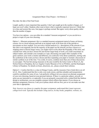 Assignment Sheet: Class Project—Art History 2

Due date: the date of the Final Exam

Length: quality is more important than quantity; I don’t get caught up in the number of pages, so I
hope you won’t either. Students often want to know what is typically expected, however. I think that
in a class and session like ours, four pages is perhaps normal. But again, worry about quality rather
than the number of pages.

You have two options—you can either do a standard “museum assignment” or you can devise a
project or topic of your own choosing.

Option 1—Museum assignment: this is a standard museum assignment typical of many art history
courses. Go to a local museum and look at an original work of art from one of the periods or
movements we have studied. You can write a formal analysis (i.e., description) of the artwork if you
like (this is not required), but for the majority of the paper use the artwork you have chosen as a
stepping stone to discuss larger issues: you might want to write about the biography of the artist, and
consider how what you have chosen fits into his/her larger body of work; you could concentrate on
subject matter, and consider your example as a type, discussing your paper other examples of the
genre and how your work is similar and different; you could also write about symbolism, starting with
the symbolism in the work you have chosen and then expanding your paper to include a discussion of
similar symbols in art of the time. You could, of course, combine more than one of these discussions
in your paper. The best bet among museums in the area would be the Getty Center in West LA, the
Norton Simon in Pasadena, the Los Angeles County Museum of Art on Wilshire, and the Huntington
Library in Pasadena. For details on hours, directions, etc., please consult their websites.

Option 2—I realize that this is a class in Orange County, and the museums I have listed above are all
in LA. Also, I understand that this is only a ten week course, and that schedule and transportation
could be a problem for some of you. I am perfectly willing to let you concoct an alternate assignment
of your own choosing, based on your personal interests. If there is a particular subject, artwork, or
artist you are interested in, or especially if you are primarily concerned with a related field like fashion
design or architecture, you can complete a project which reflects that interest. If you choose an
alternate assignment, however, I ask you to please check with me first, just so we can make sure that
your idea is appropriate.

Note: however you choose to complete the paper assignment, understand that it must represent
college-level work. Typically this includes citing sources, be they books, pamphlets, websites, etc.
 