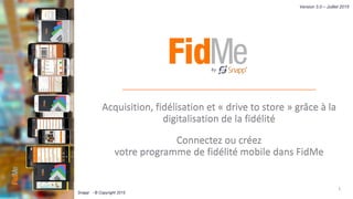 Acquisition, fidélisation et « drive to store » grâce à la
digitalisation de la fidélité
Connectez ou créez
votre programme de fidélité mobile dans FidMe
1
Version 3.0 – Juillet 2015
Snapp’ - © Copyright 2015
 