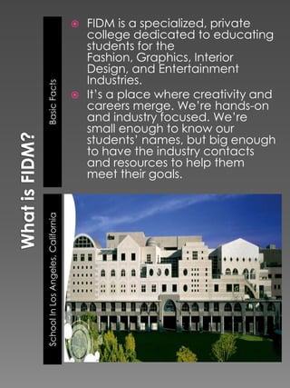  FIDM is a specialized, private
                                      college dedicated to educating
                                      students for the
                                      Fashion, Graphics, Interior
                                      Design, and Entertainment
                                      Industries.
Basic Facts



                                     It’s a place where creativity and
                                      careers merge. We’re hands-on
                                      and industry focused. We’re
                                      small enough to know our
                                      students’ names, but big enough
                                      to have the industry contacts
                                      and resources to help them
                                      meet their goals.
School In Los Angeles, California
 