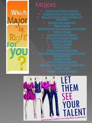      Advanced Fashion Design
         Apparel Industry Management
       Beauty Industry Merchandising &
                      Marketing
              Business Management
                   Digital Media
    Entertainment Set Design & Decoration
                  Fashion Design
            Fashion Knitwear Design
           Film & TV Costume Design
                Footwear Design
                 Graphic Design
                  Interior Design
           Interior Design Specialties
    International Manufacturing & Product
                    Development
                  Jewelry Design
            Merchandise Marketing
      Merchandise Product Development
                   Textile Design
            Theatre Costume Design
 