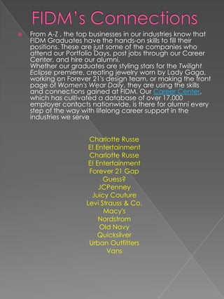    From A-Z , the top businesses in our industries know that
    FIDM Graduates have the hands-on skills to fill their
    positions. These are just some of the companies who
    attend our Portfolio Days, post jobs through our Career
    Center, and hire our alumni.
    Whether our graduates are styling stars for the Twilight
    Eclipse premiere, creating jewelry worn by Lady Gaga,
    working on Forever 21's design team, or making the front
    page of Women's Wear Daily, they are using the skills
    and connections gained at FIDM. Our Career Center,
    which has cultivated a database of over 17,000
    employer contacts nationwide, is there for alumni every
    step of the way with lifelong career support in the
    industries we serve


                      Charlotte Russe
                      E! Entertainment
                      Charlotte Russe
                      E! Entertainment
                      Forever 21 Gap
                           Guess?
                          JCPenney
                       Juicy Couture
                     Levi Strauss & Co.
                           Macy's
                          Nordstrom
                          Old Navy
                         Quicksilver
                      Urban Outfitters
                            Vans
 
