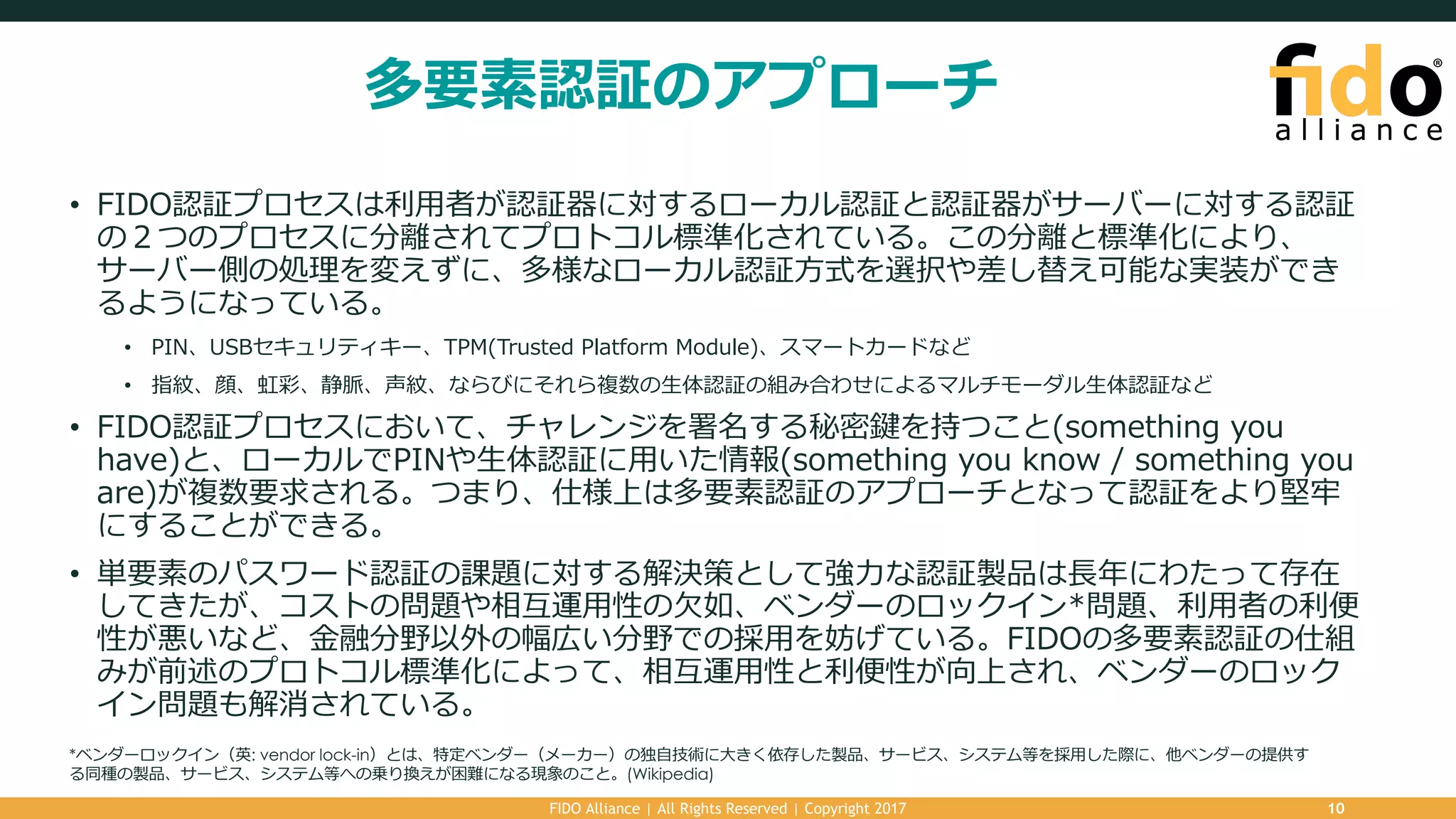 多要素認証のアプローチ
• FIDO認証プロセスは利⽤者が認証器に対するローカル認証と認証器がサーバーに対する認証
の２つのプロセスに分離されてプロトコル標準化されている。この分離と標準化により、
サーバー側の処理を変えずに、多様なローカル認証⽅式を選択や差し替え可能な実装ができ
るようになっている。
• PIN、USBセキュリティキー、TPM(Trusted Platform Module)、スマートカードなど
• 指紋、顔、虹彩、静脈、声紋、ならびにそれら複数の⽣体認証の組み合わせによるマルチモーダル⽣体認証など
• FIDO認証プロセスにおいて、チャレンジを署名する秘密鍵を持つこと(something you
have)と、ローカルでPINや⽣体認証に⽤いた情報(something you know / something you
are)が複数要求される。つまり、仕様上は多要素認証のアプローチとなって認証をより堅牢
にすることができる。
• 単要素のパスワード認証の課題に対する解決策として強⼒な認証製品は⻑年にわたって存在
してきたが、コストの問題や相互運⽤性の⽋如、ベンダーのロックイン*問題、利⽤者の利便
性が悪いなど、⾦融分野以外の幅広い分野での採⽤を妨げている。FIDOの多要素認証の仕組
みが前述のプロトコル標準化によって、相互運⽤性と利便性が向上され、ベンダーのロック
イン問題も解消されている。
FIDO Alliance | All Rights Reserved | Copyright 2017 10
*ベンダーロックイン（英: vendor lock-in）とは、特定ベンダー（メーカー）の独⾃技術に⼤きく依存した製品、サービス、システム等を採⽤した際に、他ベンダーの提供す
る同種の製品、サービス、システム等への乗り換えが困難になる現象のこと。(Wikipedia)
 