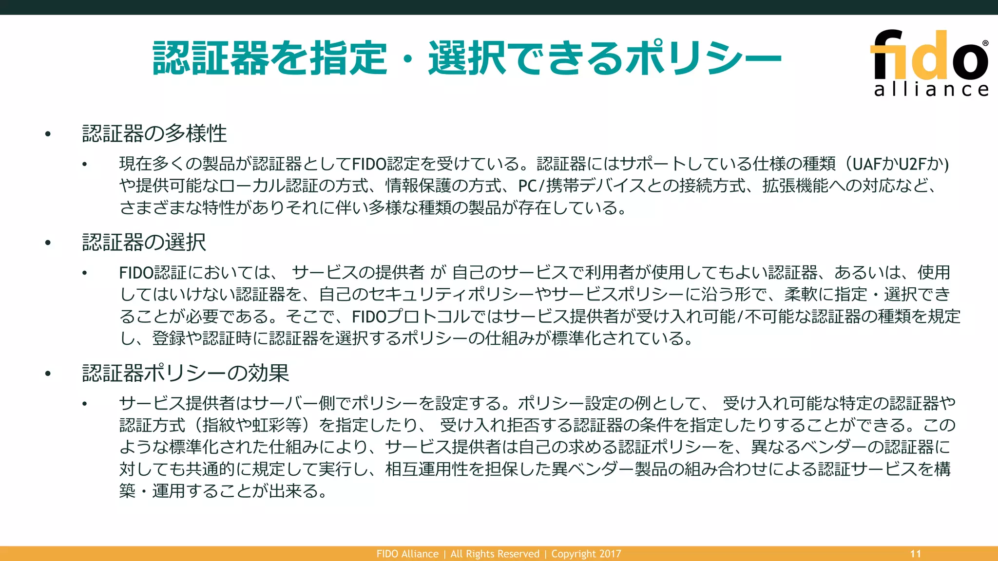認証器を指定・選択できるポリシー
• 認証器の多様性
• 現在多くの製品が認証器としてFIDO認定を受けている。認証器にはサポートしている仕様の種類（UAFかU2Fか)
や提供可能なローカル認証の⽅式、情報保護の⽅式、PC/携帯デバイスとの接続⽅式、拡張機能への対応など、
さまざまな特性がありそれに伴い多様な種類の製品が存在している。
• 認証器の選択
• FIDO認証においては、 サービスの提供者 が ⾃⼰のサービスで利⽤者が使⽤してもよい認証器、あるいは、使⽤
してはいけない認証器を、⾃⼰のセキュリティポリシーやサービスポリシーに沿う形で、柔軟に指定・選択でき
ることが必要である。そこで、FIDOプロトコルではサービス提供者が受け⼊れ可能/不可能な認証器の種類を規定
し、登録や認証時に認証器を選択するポリシーの仕組みが標準化されている。
• 認証器ポリシーの効果
• サービス提供者はサーバー側でポリシーを設定する。ポリシー設定の例として、 受け⼊れ可能な特定の認証器や
認証⽅式（指紋や虹彩等）を指定したり、 受け⼊れ拒否する認証器の条件を指定したりすることができる。この
ような標準化された仕組みにより、サービス提供者は⾃⼰の求める認証ポリシーを、異なるベンダーの認証器に
対しても共通的に規定して実⾏し、相互運⽤性を担保した異ベンダー製品の組み合わせによる認証サービスを構
築・運⽤することが出来る。
FIDO Alliance | All Rights Reserved | Copyright 2017 11
 