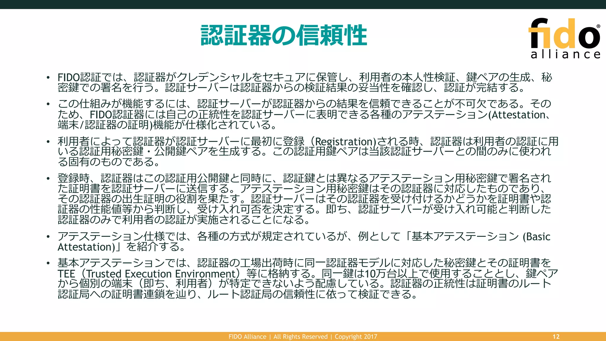 認証器の信頼性
• FIDO認証では、認証器がクレデンシャルをセキュアに保管し、利⽤者の本⼈性検証、鍵ペアの⽣成、秘
密鍵での署名を⾏う。認証サーバーは認証器からの検証結果の妥当性を確認し、認証が完結する。
• この仕組みが機能するには、認証サーバーが認証器からの結果を信頼できることが不可⽋である。その
ため、FIDO認証器には⾃⼰の正統性を認証サーバーに表明できる各種のアテステーション(Attestation、
端末/認証器の証明)機能が仕様化されている。
• 利⽤者によって認証器が認証サーバーに最初に登録（Registration)される時、認証器は利⽤者の認証に⽤
いる認証⽤秘密鍵・公開鍵ペアを⽣成する。この認証⽤鍵ペアは当該認証サーバーとの間のみに使われ
る固有のものである。
• 登録時、認証器はこの認証⽤公開鍵と同時に、認証鍵とは異なるアテステーション⽤秘密鍵で署名され
た証明書を認証サーバーに送信する。アテステーション⽤秘密鍵はその認証器に対応したものであり、
その認証器の出⽣証明の役割を果たす。認証サーバーはその認証器を受け付けるかどうかを証明書や認
証器の性能値等から判断し、受け⼊れ可否を決定する。即ち、認証サーバーが受け⼊れ可能と判断した
認証器のみで利⽤者の認証が実施されることになる。
• アテステーション仕様では、各種の⽅式が規定されているが、例として「基本アテステーション (Basic
Attestation)」を紹介する。
• 基本アテステーションでは、認証器の⼯場出荷時に同⼀認証器モデルに対応した秘密鍵とその証明書を
TEE（Trusted Execution Environment）等に格納する。同⼀鍵は10万台以上で使⽤することとし、鍵ペア
から個別の端末（即ち、利⽤者）が特定できないよう配慮している。認証器の正統性は証明書のルート
認証局への証明書連鎖を辿り、ルート認証局の信頼性に依って検証できる。
FIDO Alliance | All Rights Reserved | Copyright 2017 12
 