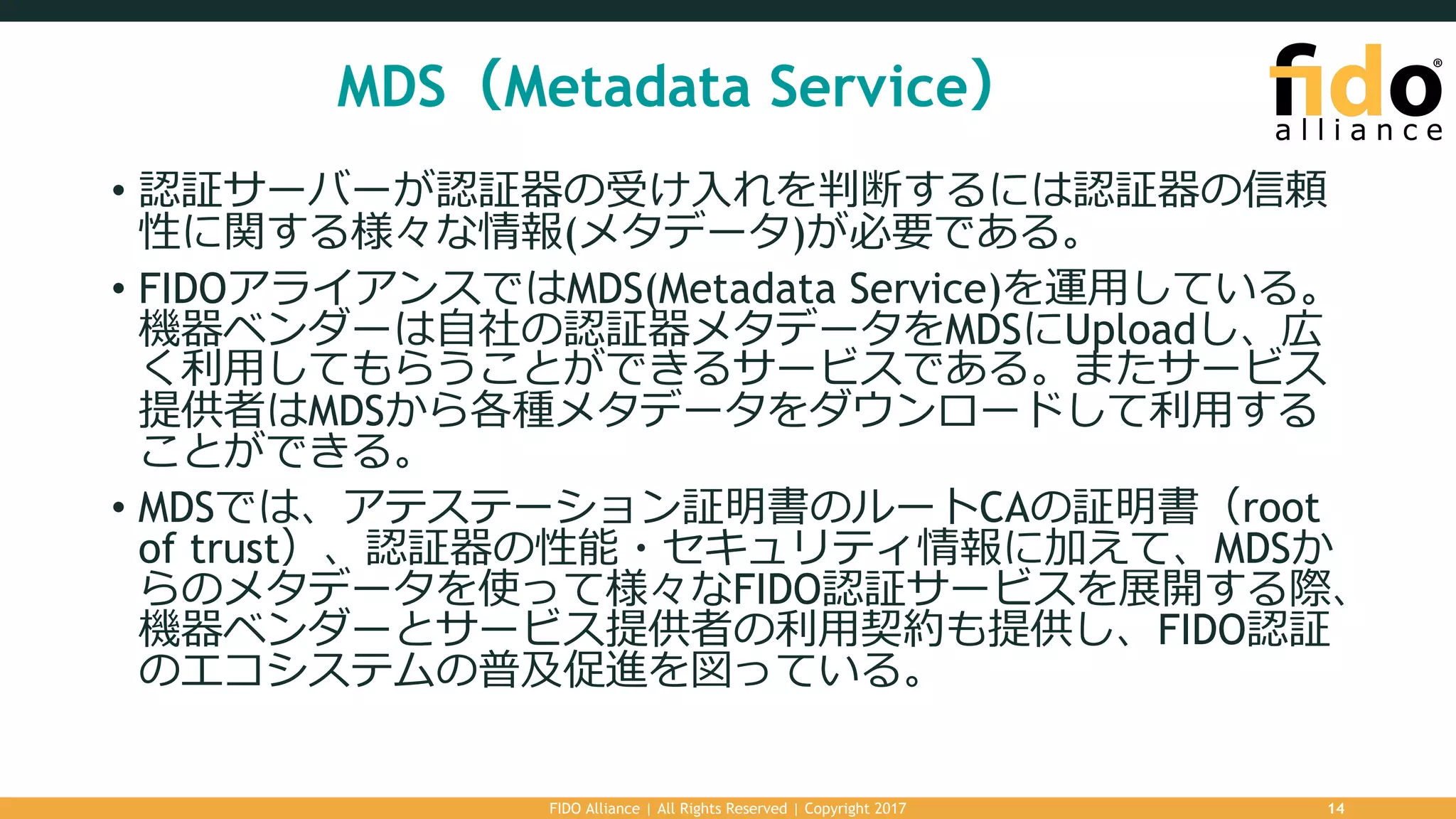 MDS（Metadata Service）
• 認証サーバーが認証器の受け⼊れを判断するには認証器の信頼
性に関する様々な情報(メタデータ)が必要である。
• FIDOアライアンスではMDS(Metadata Service)を運⽤している。
機器ベンダーは⾃社の認証器メタデータをMDSにUploadし、広
く利⽤してもらうことができるサービスである。またサービス
提供者はMDSから各種メタデータをダウンロードして利⽤する
ことができる。
• MDSでは、アテステーション証明書のルートCAの証明書（root
of trust）、認証器の性能・セキュリティ情報に加えて、MDSか
らのメタデータを使って様々なFIDO認証サービスを展開する際、
機器ベンダーとサービス提供者の利⽤契約も提供し、FIDO認証
のエコシステムの普及促進を図っている。
FIDO Alliance | All Rights Reserved | Copyright 2017 14
 
