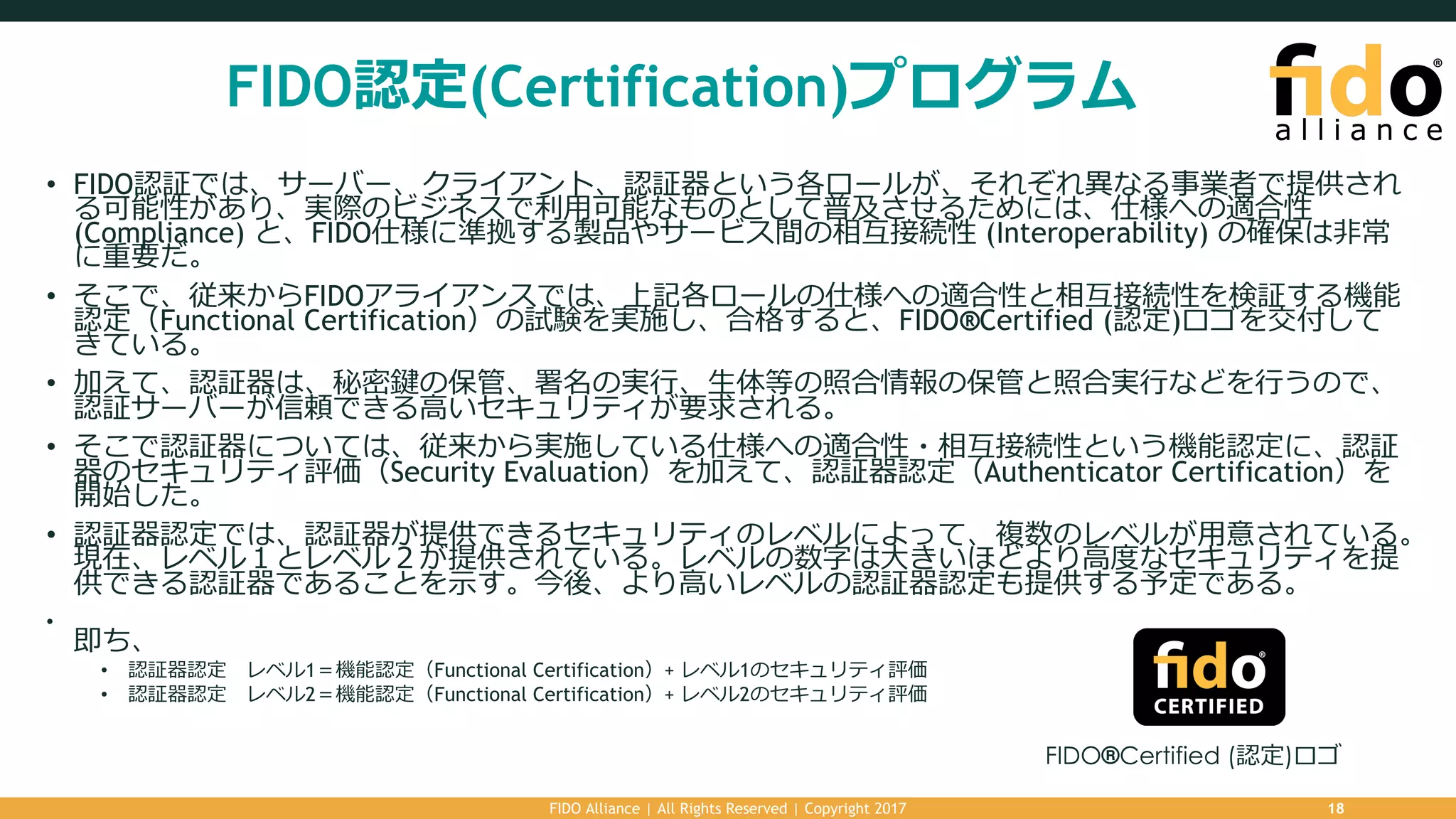 FIDO認定(Certification)プログラム
• FIDO認証では、サーバー、クライアント、認証器という各ロールが、それぞれ異なる事業者で提供され
る可能性があり、実際のビジネスで利⽤可能なものとして普及させるためには、仕様への適合性
(Compliance) と、FIDO仕様に準拠する製品やサービス間の相互接続性 (Interoperability) の確保は⾮常
に重要だ。
• そこで、従来からFIDOアライアンスでは、上記各ロールの仕様への適合性と相互接続性を検証する機能
認定（Functional Certification）の試験を実施し、合格すると、FIDO®Certified (認定)ロゴを交付して
きている。
• 加えて、認証器は、秘密鍵の保管、署名の実⾏、⽣体等の照合情報の保管と照合実⾏などを⾏うので、
認証サーバーが信頼できる⾼いセキュリティが要求される。
• そこで認証器については、従来から実施している仕様への適合性・相互接続性という機能認定に、認証
器のセキュリティ評価（Security Evaluation）を加えて、認証器認定（Authenticator Certification）を
開始した。
• 認証器認定では、認証器が提供できるセキュリティのレベルによって、複数のレベルが⽤意されている。
現在、レベル１とレベル２が提供されている。レベルの数字は⼤きいほどより⾼度なセキュリティを提
供できる認証器であることを⽰す。今後、より⾼いレベルの認証器認定も提供する予定である。
•
即ち、
• 認証器認定 レベル1＝機能認定（Functional Certification）+ レベル1のセキュリティ評価
• 認証器認定 レベル2＝機能認定（Functional Certification）+ レベル2のセキュリティ評価
FIDO Alliance | All Rights Reserved | Copyright 2017 18
FIDO®Certified (認定)ロゴ
 