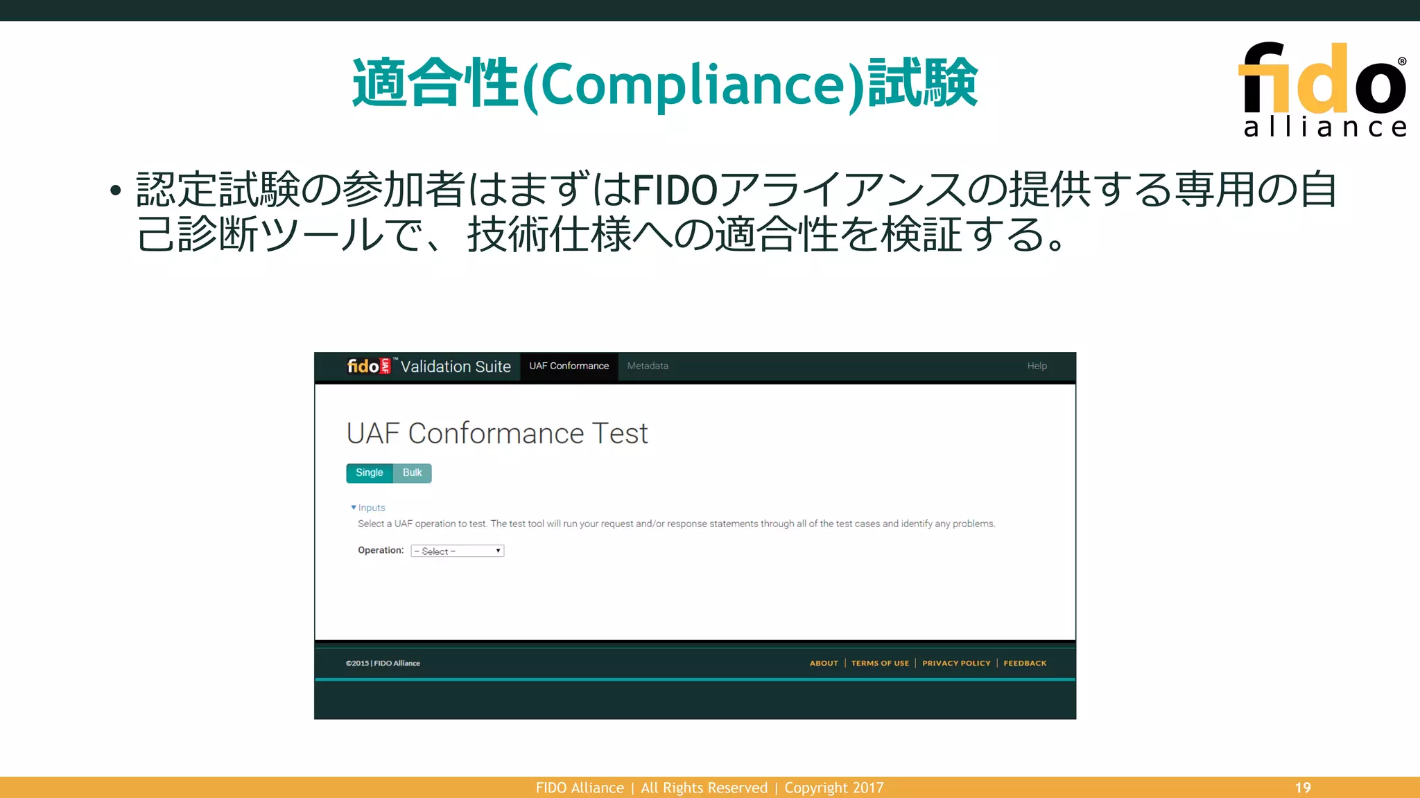 適合性(Compliance)試験
• 認定試験の参加者はまずはFIDOアライアンスの提供する専⽤の⾃
⼰診断ツールで、技術仕様への適合性を検証する。
FIDO Alliance | All Rights Reserved | Copyright 2017 19
 