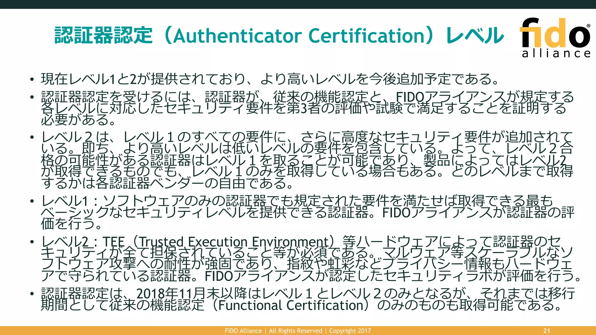 認証器認定（Authenticator Certification）レベル
• 現在レベル1と2が提供されており、より⾼いレベルを今後追加予定である。
• 認証器認定を受けるには、認証器が、従来の機能認定と、FIDOアライアンスが規定する
各レベルに対応したセキュリティ要件を第3者の評価や試験で満⾜することを証明する
必要がある。
• レベル２は、レベル１のすべての要件に、さらに⾼度なセキュリティ要件が追加されて
いる。即ち、より⾼いレベルは低いレベルの要件を包含している。よって、レベル２合
格の可能性がある認証器はレベル１を取ることが可能であり、製品によってはレベル2
が取得できるものでも、レベル１のみを取得している場合もある。どのレベルまで取得
するかは各認証器ベンダーの⾃由である。
• レベル1：ソフトウェアのみの認証器でも規定された要件を満たせば取得できる最も
ベーシックなセキュリティレベルを提供できる認証器。FIDOアライアンスが認証器の評
価を⾏う。
• レベル2：TEE（Trusted Execution Environment）等ハードウェアによって認証器のセ
キュリティが全て担保されていること等が必須である。マルウェア等スケーラブルなソ
フトウェア攻撃への耐性が強固であり、指紋や虹彩などプライバシー情報もハードウェ
アで守られている認証器。FIDOアライアンスが認定したセキュリティラボが評価を⾏う。
• 認証器認定は、2018年11⽉末以降はレベル１とレベル２のみとなるが、それまでは移⾏
期間として従来の機能認定（Functional Certification）のみのものも取得可能である。
FIDO Alliance | All Rights Reserved | Copyright 2017 21
 