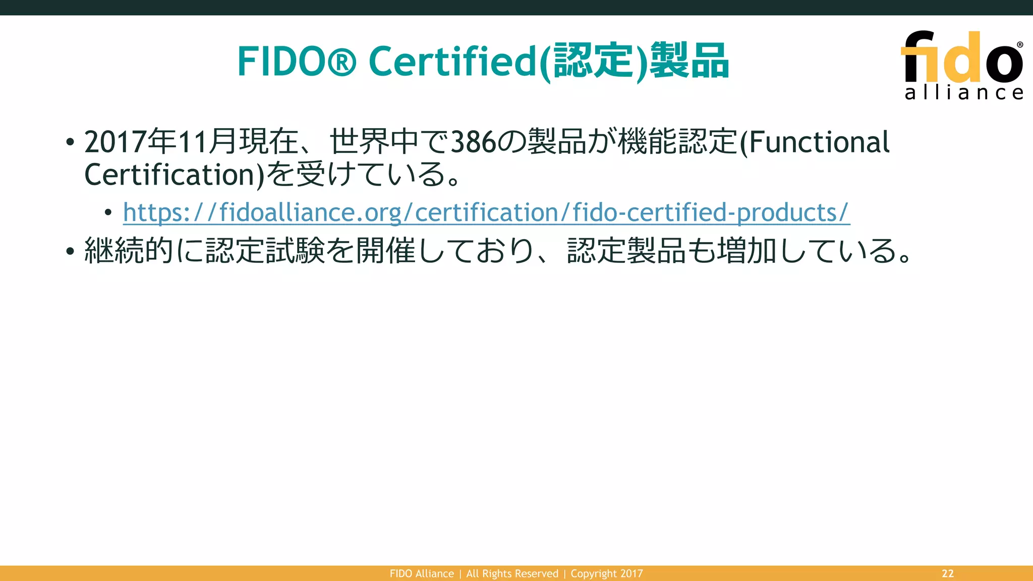 FIDO® Certified(認定)製品
• 2017年11⽉現在、世界中で386の製品が機能認定(Functional
Certification)を受けている。
• https://fidoalliance.org/certification/fido-certified-products/
• 継続的に認定試験を開催しており、認定製品も増加している。
FIDO Alliance | All Rights Reserved | Copyright 2017 22
 