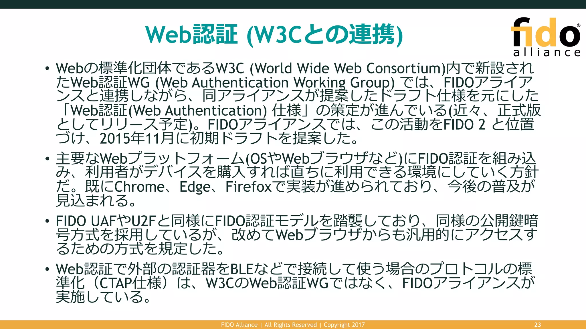 Web認証 (W3Cとの連携)
• Webの標準化団体であるW3C (World Wide Web Consortium)内で新設され
たWeb認証WG (Web Authentication Working Group) では、FIDOアライア
ンスと連携しながら、同アライアンスが提案したドラフト仕様を元にした
「Web認証(Web Authentication) 仕様」の策定が進んでいる(近々、正式版
としてリリース予定)。FIDOアライアンスでは、この活動をFIDO 2 と位置
づけ、2015年11⽉に初期ドラフトを提案した。
• 主要なWebプラットフォーム(OSやWebブラウザなど)にFIDO認証を組み込
み、利⽤者がデバイスを購⼊すれば直ちに利⽤できる環境にしていく⽅針
だ。既にChrome、Edge、Firefoxで実装が進められており、今後の普及が
⾒込まれる。
• FIDO UAFやU2Fと同様にFIDO認証モデルを踏襲しており、同様の公開鍵暗
号⽅式を採⽤しているが、改めてWebブラウザからも汎⽤的にアクセスす
るための⽅式を規定した。
• Web認証で外部の認証器をBLEなどで接続して使う場合のプロトコルの標
準化（CTAP仕様）は、W3CのWeb認証WGではなく、FIDOアライアンスが
実施している。
FIDO Alliance | All Rights Reserved | Copyright 2017 23
 