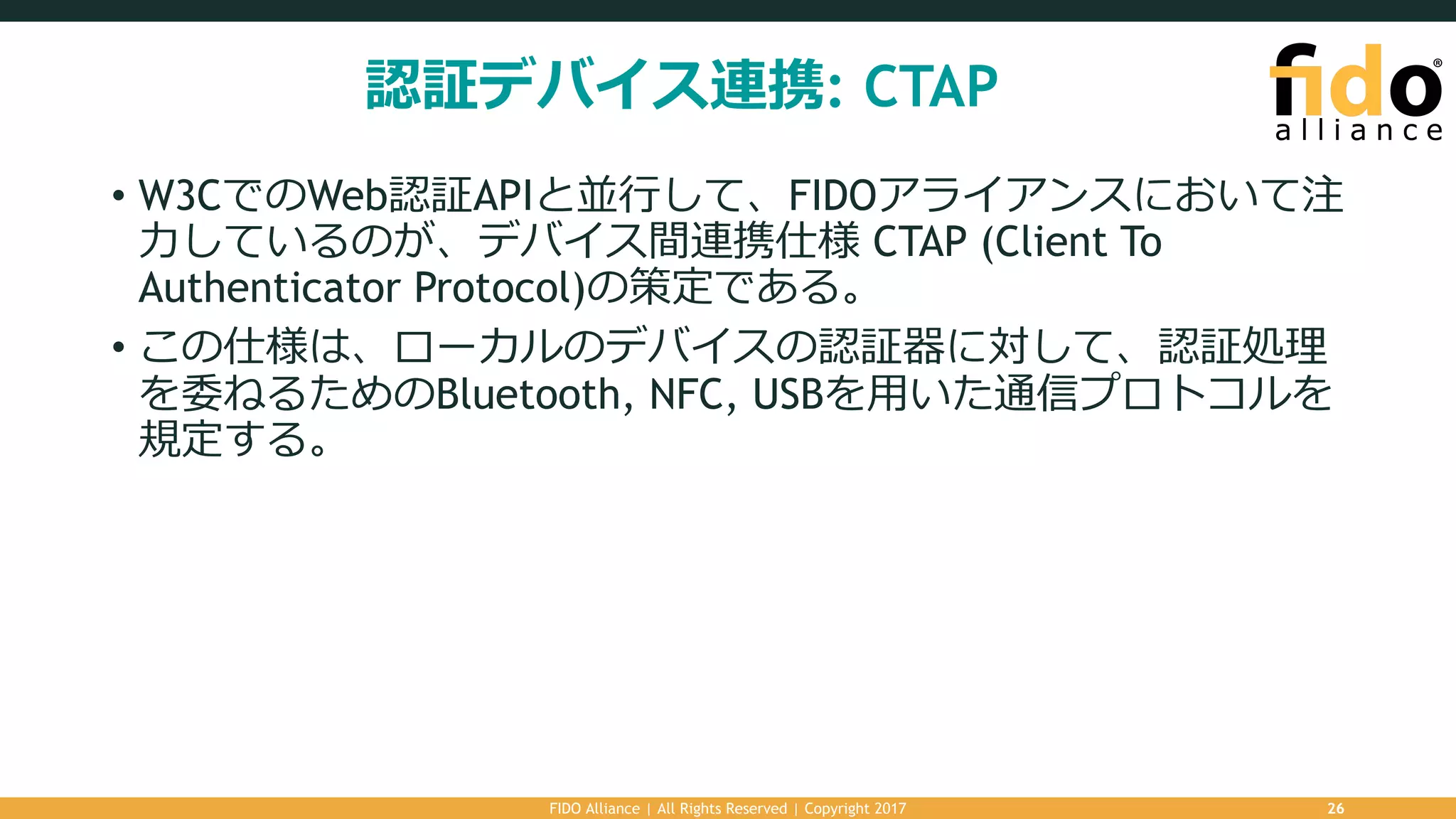 認証デバイス連携: CTAP
• W3CでのWeb認証APIと並⾏して、FIDOアライアンスにおいて注
⼒しているのが、デバイス間連携仕様 CTAP (Client To
Authenticator Protocol)の策定である。
• この仕様は、ローカルのデバイスの認証器に対して、認証処理
を委ねるためのBluetooth, NFC, USBを⽤いた通信プロトコルを
規定する。
FIDO Alliance | All Rights Reserved | Copyright 2017 26
 