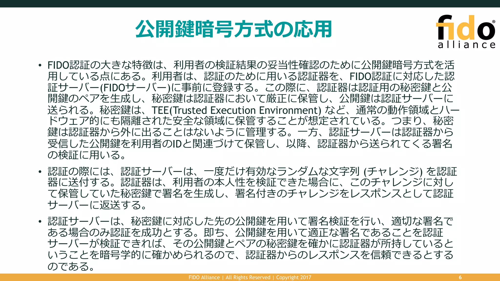 公開鍵暗号⽅式の応⽤
• FIDO認証の⼤きな特徴は、利⽤者の検証結果の妥当性確認のために公開鍵暗号⽅式を活
⽤している点にある。利⽤者は、認証のために⽤いる認証器を、FIDO認証に対応した認
証サーバー(FIDOサーバー)に事前に登録する。この際に、認証器は認証⽤の秘密鍵と公
開鍵のペアを⽣成し、秘密鍵は認証器において厳正に保管し、公開鍵は認証サーバーに
送られる。秘密鍵は、TEE(Trusted Execution Environment) など、通常の動作領域とハー
ドウェア的にも隔離された安全な領域に保管することが想定されている。つまり、秘密
鍵は認証器から外に出ることはないように管理する。⼀⽅、認証サーバーは認証器から
受信した公開鍵を利⽤者のIDと関連づけて保管し、以降、認証器から送られてくる署名
の検証に⽤いる。
• 認証の際には、認証サーバーは、⼀度だけ有効なランダムな⽂字列 (チャレンジ) を認証
器に送付する。認証器は、利⽤者の本⼈性を検証できた場合に、このチャレンジに対し
て保管していた秘密鍵で署名を⽣成し、署名付きのチャレンジをレスポンスとして認証
サーバーに返送する。
• 認証サーバーは、秘密鍵に対応した先の公開鍵を⽤いて署名検証を⾏い、適切な署名で
ある場合のみ認証を成功とする。即ち、公開鍵を⽤いて適正な署名であることを認証
サーバーが検証できれば、その公開鍵とペアの秘密鍵を確かに認証器が所持していると
いうことを暗号学的に確かめられるので、認証器からのレスポンスを信頼できるとする
のである。
FIDO Alliance | All Rights Reserved | Copyright 2017 6
 