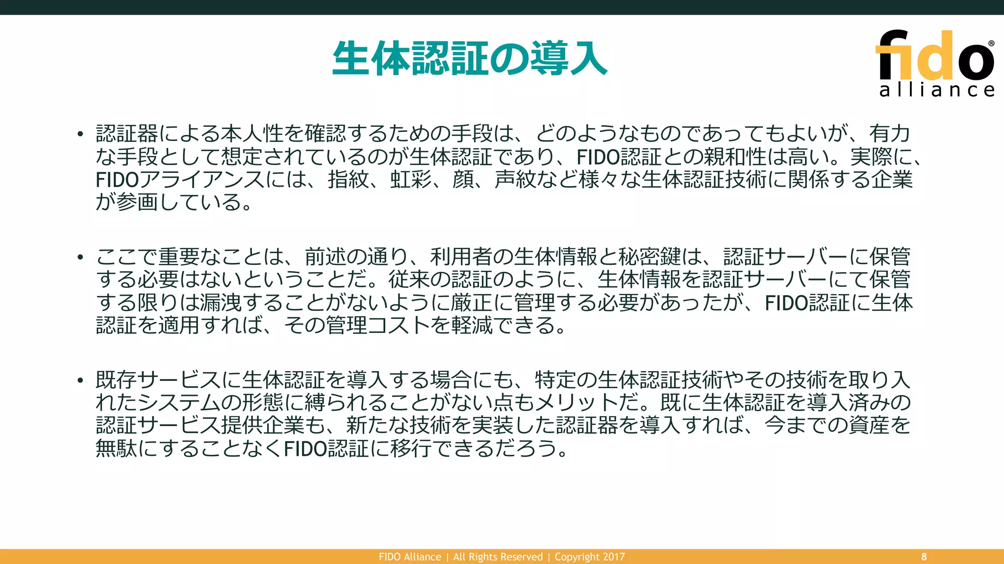 ⽣体認証の導⼊
• 認証器による本⼈性を確認するための⼿段は、どのようなものであってもよいが、有⼒
な⼿段として想定されているのが⽣体認証であり、FIDO認証との親和性は⾼い。実際に、
FIDOアライアンスには、指紋、虹彩、顔、声紋など様々な⽣体認証技術に関係する企業
が参画している。
• ここで重要なことは、前述の通り、利⽤者の⽣体情報と秘密鍵は、認証サーバーに保管
する必要はないということだ。従来の認証のように、⽣体情報を認証サーバーにて保管
する限りは漏洩することがないように厳正に管理する必要があったが、FIDO認証に⽣体
認証を適⽤すれば、その管理コストを軽減できる。
• 既存サービスに⽣体認証を導⼊する場合にも、特定の⽣体認証技術やその技術を取り⼊
れたシステムの形態に縛られることがない点もメリットだ。既に⽣体認証を導⼊済みの
認証サービス提供企業も、新たな技術を実装した認証器を導⼊すれば、今までの資産を
無駄にすることなくFIDO認証に移⾏できるだろう。
FIDO Alliance | All Rights Reserved | Copyright 2017 8
 