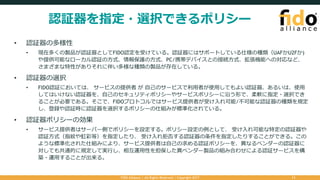 認証器を指定・選択できるポリシー
• 認証器の多様性
• 現在多くの製品が認証器としてFIDO認定を受けている。認証器にはサポートしている仕様の種類（UAFかU2Fか)
や提供可能なローカル認証の⽅式、情報保護の⽅式、PC/携帯デバイスとの接続⽅式、拡張機能への対応など、
さまざまな特性がありそれに伴い多様な種類の製品が存在している。
• 認証器の選択
• FIDO認証においては、 サービスの提供者 が ⾃⼰のサービスで利⽤者が使⽤してもよい認証器、あるいは、使⽤
してはいけない認証器を、⾃⼰のセキュリティポリシーやサービスポリシーに沿う形で、柔軟に指定・選択でき
ることが必要である。そこで、FIDOプロトコルではサービス提供者が受け⼊れ可能/不可能な認証器の種類を規定
し、登録や認証時に認証器を選択するポリシーの仕組みが標準化されている。
• 認証器ポリシーの効果
• サービス提供者はサーバー側でポリシーを設定する。ポリシー設定の例として、 受け⼊れ可能な特定の認証器や
認証⽅式（指紋や虹彩等）を指定したり、 受け⼊れ拒否する認証器の条件を指定したりすることができる。この
ような標準化された仕組みにより、サービス提供者は⾃⼰の求める認証ポリシーを、異なるベンダーの認証器に
対しても共通的に規定して実⾏し、相互運⽤性を担保した異ベンダー製品の組み合わせによる認証サービスを構
築・運⽤することが出来る。
FIDO Alliance | All Rights Reserved | Copyright 2017 11
 