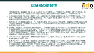 認証器の信頼性
• FIDO認証では、認証器がクレデンシャルをセキュアに保管し、利⽤者の本⼈性検証、鍵ペアの⽣成、秘
密鍵での署名を⾏う。認証サーバーは認証器からの検証結果の妥当性を確認し、認証が完結する。
• この仕組みが機能するには、認証サーバーが認証器からの結果を信頼できることが不可⽋である。その
ため、FIDO認証器には⾃⼰の正統性を認証サーバーに表明できる各種のアテステーション(Attestation、
端末/認証器の証明)機能が仕様化されている。
• 利⽤者によって認証器が認証サーバーに最初に登録（Registration)される時、認証器は利⽤者の認証に⽤
いる認証⽤秘密鍵・公開鍵ペアを⽣成する。この認証⽤鍵ペアは当該認証サーバーとの間のみに使われ
る固有のものである。
• 登録時、認証器はこの認証⽤公開鍵と同時に、認証鍵とは異なるアテステーション⽤秘密鍵で署名され
た証明書を認証サーバーに送信する。アテステーション⽤秘密鍵はその認証器に対応したものであり、
その認証器の出⽣証明の役割を果たす。認証サーバーはその認証器を受け付けるかどうかを証明書や認
証器の性能値等から判断し、受け⼊れ可否を決定する。即ち、認証サーバーが受け⼊れ可能と判断した
認証器のみで利⽤者の認証が実施されることになる。
• アテステーション仕様では、各種の⽅式が規定されているが、例として「基本アテステーション (Basic
Attestation)」を紹介する。
• 基本アテステーションでは、認証器の⼯場出荷時に同⼀認証器モデルに対応した秘密鍵とその証明書を
TEE（Trusted Execution Environment）等に格納する。同⼀鍵は10万台以上で使⽤することとし、鍵ペア
から個別の端末（即ち、利⽤者）が特定できないよう配慮している。認証器の正統性は証明書のルート
認証局への証明書連鎖を辿り、ルート認証局の信頼性に依って検証できる。
FIDO Alliance | All Rights Reserved | Copyright 2017 12
 