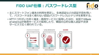 FIDO UAF仕様：パスワードレス型
FIDO Alliance | All Rights Reserved | Copyright 2017 16
• 主にスマートフォン端末の利⽤を想定し、⽣体認証などの認証⼿段を⽤い
て、パスワードは全く使わない認証(パスワードレス)シナリオを実現する。
• NTTドコモがいち早く端末・商⽤サービスに採⽤したほか、⽶国ではBank
of Americaが商⽤サービスで採⽤したり、韓国の公的な個⼈認証や決済
サービスで広く使われている。
 