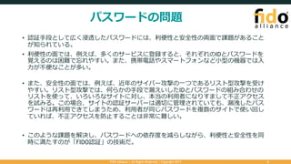 パスワードの問題
• 認証⼿段として広く浸透したパスワードには、利便性と安全性の両⾯で課題があること
が知られている。
• 利便性の⾯では、例えば、多くのサービスに登録すると、それぞれのIDとパスワードを
覚えるのは困難で忘れやすい。また、携帯電話やスマートフォンなど⼩型の機器では⼊
⼒が不便なことが多い。
• また、安全性の⾯では、例えば、近年のサイバー攻撃の⼀つであるリスト型攻撃を受け
やすい。リスト型攻撃では、何らかの⼿段で漏えいしたIDとパスワードの組み合わせの
リストを使って、いろいろなサイトに対し、本当の利⽤者になりすまして不正アクセス
を試みる。この場合、サイトの認証サーバーは適切に管理されていても、漏洩したパス
ワードは再利⽤できてしまうため、利⽤者が同じパスワードを複数のサイトで使い回し
ていれば、不正アクセスを防⽌することは⾮常に難しい。
• このような課題を解決し、パスワードへの依存度を減らしながら、利便性と安全性を同
時に満たすのが「FIDO認証」の技術だ。
FIDO Alliance | All Rights Reserved | Copyright 2017 2
 