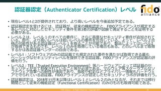 認証器認定（Authenticator Certification）レベル
• 現在レベル1と2が提供されており、より⾼いレベルを今後追加予定である。
• 認証器認定を受けるには、認証器が、従来の機能認定と、FIDOアライアンスが規定する
各レベルに対応したセキュリティ要件を第3者の評価や試験で満⾜することを証明する
必要がある。
• レベル２は、レベル１のすべての要件に、さらに⾼度なセキュリティ要件が追加されて
いる。即ち、より⾼いレベルは低いレベルの要件を包含している。よって、レベル２合
格の可能性がある認証器はレベル１を取ることが可能であり、製品によってはレベル2
が取得できるものでも、レベル１のみを取得している場合もある。どのレベルまで取得
するかは各認証器ベンダーの⾃由である。
• レベル1：ソフトウェアのみの認証器でも規定された要件を満たせば取得できる最も
ベーシックなセキュリティレベルを提供できる認証器。FIDOアライアンスが認証器の評
価を⾏う。
• レベル2：TEE（Trusted Execution Environment）等ハードウェアによって認証器のセ
キュリティが全て担保されていること等が必須である。マルウェア等スケーラブルなソ
フトウェア攻撃への耐性が強固であり、指紋や虹彩などプライバシー情報もハードウェ
アで守られている認証器。FIDOアライアンスが認定したセキュリティラボが評価を⾏う。
• 認証器認定は、2018年11⽉末以降はレベル１とレベル２のみとなるが、それまでは移⾏
期間として従来の機能認定（Functional Certification）のみのものも取得可能である。
FIDO Alliance | All Rights Reserved | Copyright 2017 21
 