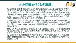 Web認証 (W3Cとの連携)
• Webの標準化団体であるW3C (World Wide Web Consortium)内で新設され
たWeb認証WG (Web Authentication Working Group) では、FIDOアライア
ンスと連携しながら、同アライアンスが提案したドラフト仕様を元にした
「Web認証(Web Authentication) 仕様」の策定が進んでいる(近々、正式版
としてリリース予定)。FIDOアライアンスでは、この活動をFIDO 2 と位置
づけ、2015年11⽉に初期ドラフトを提案した。
• 主要なWebプラットフォーム(OSやWebブラウザなど)にFIDO認証を組み込
み、利⽤者がデバイスを購⼊すれば直ちに利⽤できる環境にしていく⽅針
だ。既にChrome、Edge、Firefoxで実装が進められており、今後の普及が
⾒込まれる。
• FIDO UAFやU2Fと同様にFIDO認証モデルを踏襲しており、同様の公開鍵暗
号⽅式を採⽤しているが、改めてWebブラウザからも汎⽤的にアクセスす
るための⽅式を規定した。
• Web認証で外部の認証器をBLEなどで接続して使う場合のプロトコルの標
準化（CTAP仕様）は、W3CのWeb認証WGではなく、FIDOアライアンスが
実施している。
FIDO Alliance | All Rights Reserved | Copyright 2017 23
 