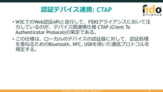 認証デバイス連携: CTAP
• W3CでのWeb認証APIと並⾏して、FIDOアライアンスにおいて注
⼒しているのが、デバイス間連携仕様 CTAP (Client To
Authenticator Protocol)の策定である。
• この仕様は、ローカルのデバイスの認証器に対して、認証処理
を委ねるためのBluetooth, NFC, USBを⽤いた通信プロトコルを
規定する。
FIDO Alliance | All Rights Reserved | Copyright 2017 26
 