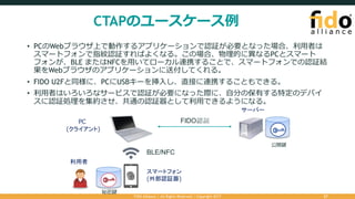 CTAPのユースケース例
• PCのWebブラウザ上で動作するアプリケーションで認証が必要となった場合、利⽤者は
スマートフォンで指紋認証すればよくなる。この場合、物理的に異なるPCとスマート
フォンが、BLE またはNFCを⽤いてローカル連携することで、スマートフォンでの認証結
果をWebブラウザのアプリケーションに送付してくれる。
• FIDO U2Fと同様に、PCにUSBキーを挿⼊し、直接に連携することもできる。
• 利⽤者はいろいろなサービスで認証が必要になった際に、⾃分の保有する特定のデバイ
スに認証処理を集約させ、共通の認証器として利⽤できるようになる。
FIDO Alliance | All Rights Reserved | Copyright 2017 27
BLE/NFC
サーバー
PC
(クライアント)
スマートフォン
(外部認証器)
利用者
秘密鍵
公開鍵
FIDO認証
 