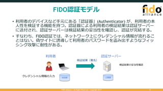 FIDO認証モデル
• 利⽤者のデバイスなど⼿元にある「認証器」(Authenticator) が、利⽤者の本
⼈性を検証する機能を持つ。認証器による利⽤者の検証結果は認証サーバー
に送付され、認証サーバーは検証結果の妥当性を確認し、認証が完結する。
• すなわち、FIDO認証では、ネットワーク上にクレデンシャル情報が流れるこ
とはない。偽サイトに誘導して利⽤者のパスワードを盗み出すようなフィッ
シング攻撃に耐性がある。
FIDO Alliance | All Rights Reserved | Copyright 2017 5
認証サーバー利⽤者
秘密鍵
クレデンシャル情報の⼊⼒ 公開鍵
検証結果（署名）
検証結果の妥当性確認
 