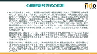 公開鍵暗号⽅式の応⽤
• FIDO認証の⼤きな特徴は、利⽤者の検証結果の妥当性確認のために公開鍵暗号⽅式を活
⽤している点にある。利⽤者は、認証のために⽤いる認証器を、FIDO認証に対応した認
証サーバー(FIDOサーバー)に事前に登録する。この際に、認証器は認証⽤の秘密鍵と公
開鍵のペアを⽣成し、秘密鍵は認証器において厳正に保管し、公開鍵は認証サーバーに
送られる。秘密鍵は、TEE(Trusted Execution Environment) など、通常の動作領域とハー
ドウェア的にも隔離された安全な領域に保管することが想定されている。つまり、秘密
鍵は認証器から外に出ることはないように管理する。⼀⽅、認証サーバーは認証器から
受信した公開鍵を利⽤者のIDと関連づけて保管し、以降、認証器から送られてくる署名
の検証に⽤いる。
• 認証の際には、認証サーバーは、⼀度だけ有効なランダムな⽂字列 (チャレンジ) を認証
器に送付する。認証器は、利⽤者の本⼈性を検証できた場合に、このチャレンジに対し
て保管していた秘密鍵で署名を⽣成し、署名付きのチャレンジをレスポンスとして認証
サーバーに返送する。
• 認証サーバーは、秘密鍵に対応した先の公開鍵を⽤いて署名検証を⾏い、適切な署名で
ある場合のみ認証を成功とする。即ち、公開鍵を⽤いて適正な署名であることを認証
サーバーが検証できれば、その公開鍵とペアの秘密鍵を確かに認証器が所持していると
いうことを暗号学的に確かめられるので、認証器からのレスポンスを信頼できるとする
のである。
FIDO Alliance | All Rights Reserved | Copyright 2017 6
 