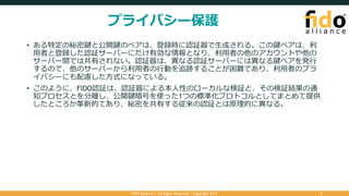 プライバシー保護
• ある特定の秘密鍵と公開鍵のペアは、登録時に認証器で⽣成される。この鍵ペアは、利
⽤者と登録した認証サーバーにだけ有効な情報となり、利⽤者の他のアカウントや他の
サーバー間では共有されない。認証器は、異なる認証サーバーには異なる鍵ペアを発⾏
するので、他のサーバーから利⽤者の⾏動を追跡することが困難であり、利⽤者のプラ
イバシーにも配慮した⽅式になっている。
• このように、FIDO認証は、認証器による本⼈性のローカルな検証と、その検証結果の通
知プロセスとを分離し、公開鍵暗号を使った1つの標準化プロトコルとしてまとめて提供
したところが⾰新的であり、秘密を共有する従来の認証とは原理的に異なる。
FIDO Alliance | All Rights Reserved | Copyright 2017 7
 