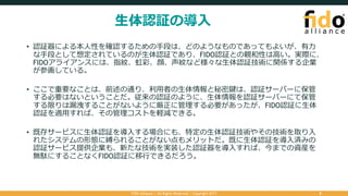 ⽣体認証の導⼊
• 認証器による本⼈性を確認するための⼿段は、どのようなものであってもよいが、有⼒
な⼿段として想定されているのが⽣体認証であり、FIDO認証との親和性は⾼い。実際に、
FIDOアライアンスには、指紋、虹彩、顔、声紋など様々な⽣体認証技術に関係する企業
が参画している。
• ここで重要なことは、前述の通り、利⽤者の⽣体情報と秘密鍵は、認証サーバーに保管
する必要はないということだ。従来の認証のように、⽣体情報を認証サーバーにて保管
する限りは漏洩することがないように厳正に管理する必要があったが、FIDO認証に⽣体
認証を適⽤すれば、その管理コストを軽減できる。
• 既存サービスに⽣体認証を導⼊する場合にも、特定の⽣体認証技術やその技術を取り⼊
れたシステムの形態に縛られることがない点もメリットだ。既に⽣体認証を導⼊済みの
認証サービス提供企業も、新たな技術を実装した認証器を導⼊すれば、今までの資産を
無駄にすることなくFIDO認証に移⾏できるだろう。
FIDO Alliance | All Rights Reserved | Copyright 2017 8
 