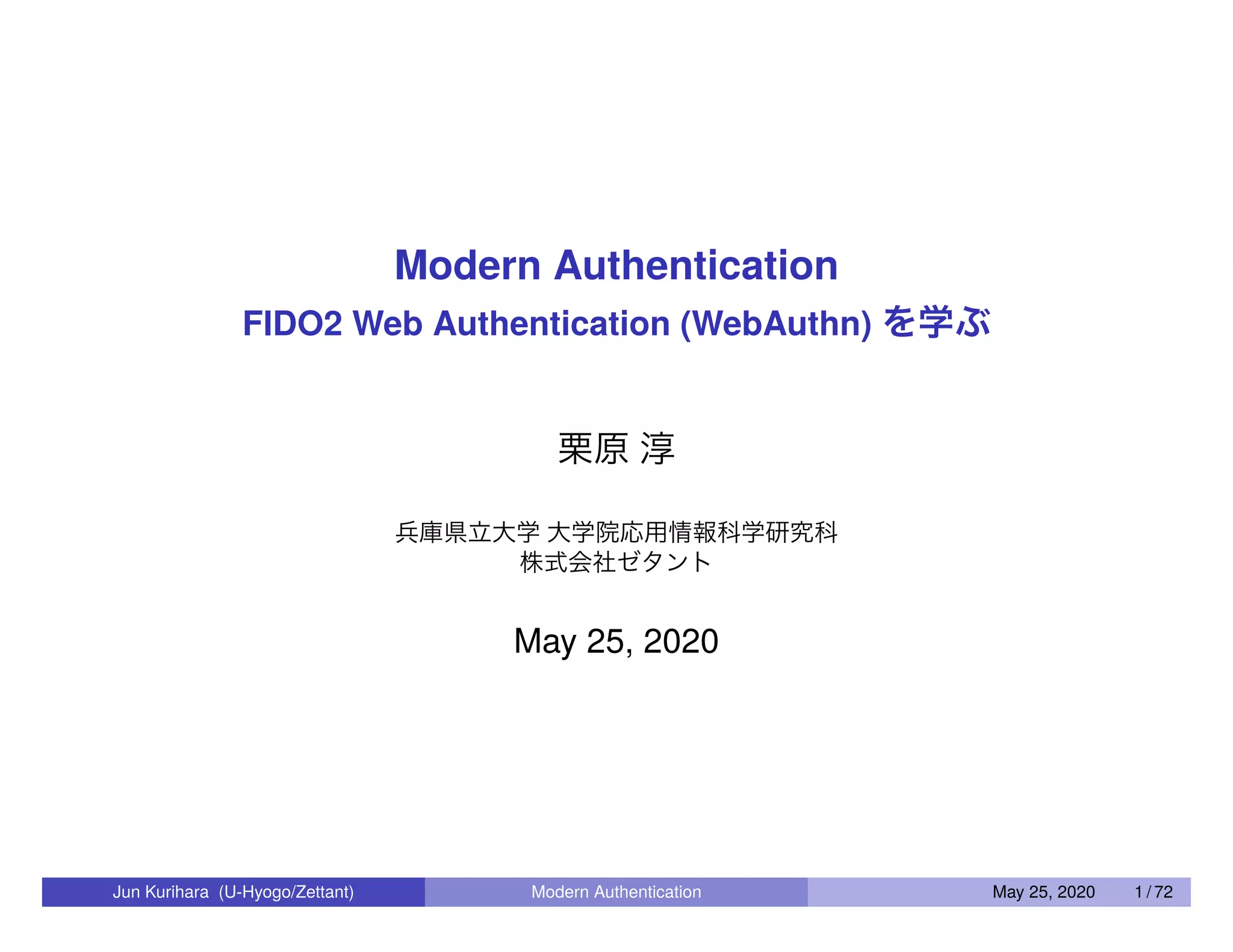 Modern Authentication FIDO2 Web Authentication (WebAuthn) を学ぶ 栗原 淳 兵庫県立大学 大学院応用情報科学研究科 株式会社ゼタント May 25, 2020 Jun Kurihara (U-Hyogo/Zettant) Modern Authentication May 25, 2020 1 / 72 
