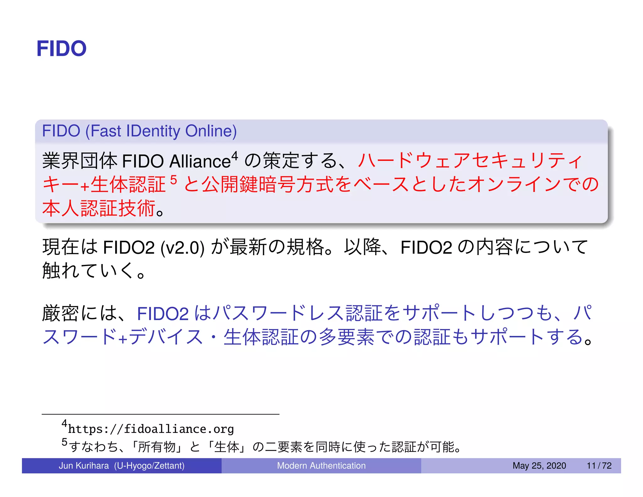 FIDO FIDO (Fast IDentity Online) 業界団体 FIDO Alliance4 の策定する、ハードウェアセキュリティ キー+生体認証 5 と公開鍵暗号方式をベースとしたオンラインでの 本人認証技術。 現在は FIDO2 (v2.0) が最新の規格。以降、FIDO2 の内容について 触れていく。 厳密には、FIDO2 はパスワードレス認証をサポートしつつも、パ スワード+デバイス・生体認証の多要素での認証もサポートする。 4 https://fidoalliance.org 5 すなわち、「所有物」と「生体」の二要素を同時に使った認証が可能。 Jun Kurihara (U-Hyogo/Zettant) Modern Authentication May 25, 2020 11 / 72 