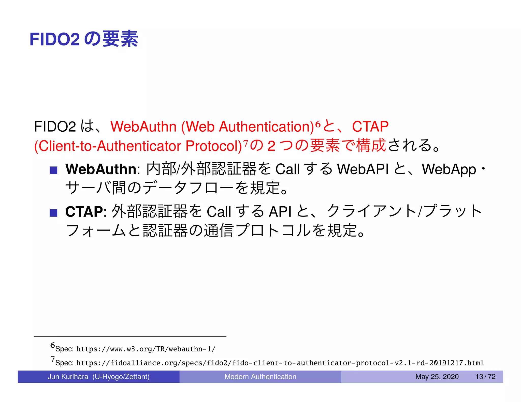 FIDO2 の要素 FIDO2 は、WebAuthn (Web Authentication)6と、CTAP (Client-to-Authenticator Protocol)7の 2 つの要素で構成される。 WebAuthn: 内部/外部認証器を Call する WebAPI と、WebApp・ サーバ間のデータフローを規定。 CTAP: 外部認証器を Call する API と、クライアント/プラット フォームと認証器の通信プロトコルを規定。 6Spec: https://www.w3.org/TR/webauthn-1/ 7Spec: https://fidoalliance.org/specs/fido2/fido-client-to-authenticator-protocol-v2.1-rd-20191217.html Jun Kurihara (U-Hyogo/Zettant) Modern Authentication May 25, 2020 13 / 72 