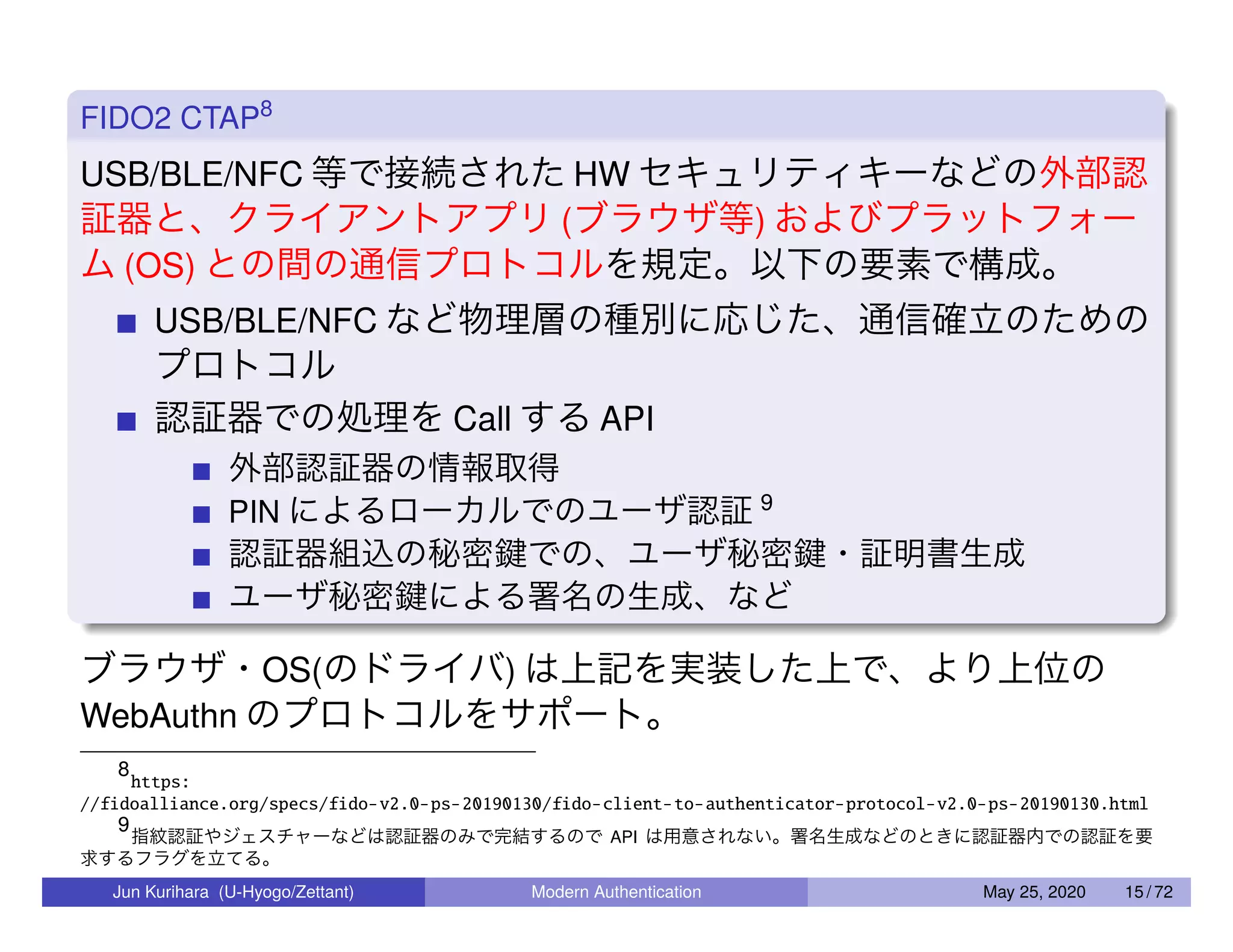FIDO2 CTAP8 USB/BLE/NFC 等で接続された HW セキュリティキーなどの外部認 証器と、クライアントアプリ (ブラウザ等) およびプラットフォー ム (OS) との間の通信プロトコルを規定。以下の要素で構成。 USB/BLE/NFC など物理層の種別に応じた、通信確立のための プロトコル 認証器での処理を Call する API 外部認証器の情報取得 PIN によるローカルでのユーザ認証 9 認証器組込の秘密鍵での、ユーザ秘密鍵・証明書生成 ユーザ秘密鍵による署名の生成、など ブラウザ・OS(のドライバ) は上記を実装した上で、より上位の WebAuthn のプロトコルをサポート。 8 https: //fidoalliance.org/specs/fido-v2.0-ps-20190130/fido-client-to-authenticator-protocol-v2.0-ps-20190130.html 9 指紋認証やジェスチャーなどは認証器のみで完結するので API は用意されない。署名生成などのときに認証器内での認証を要 求するフラグを立てる。 Jun Kurihara (U-Hyogo/Zettant) Modern Authentication May 25, 2020 15 / 72 