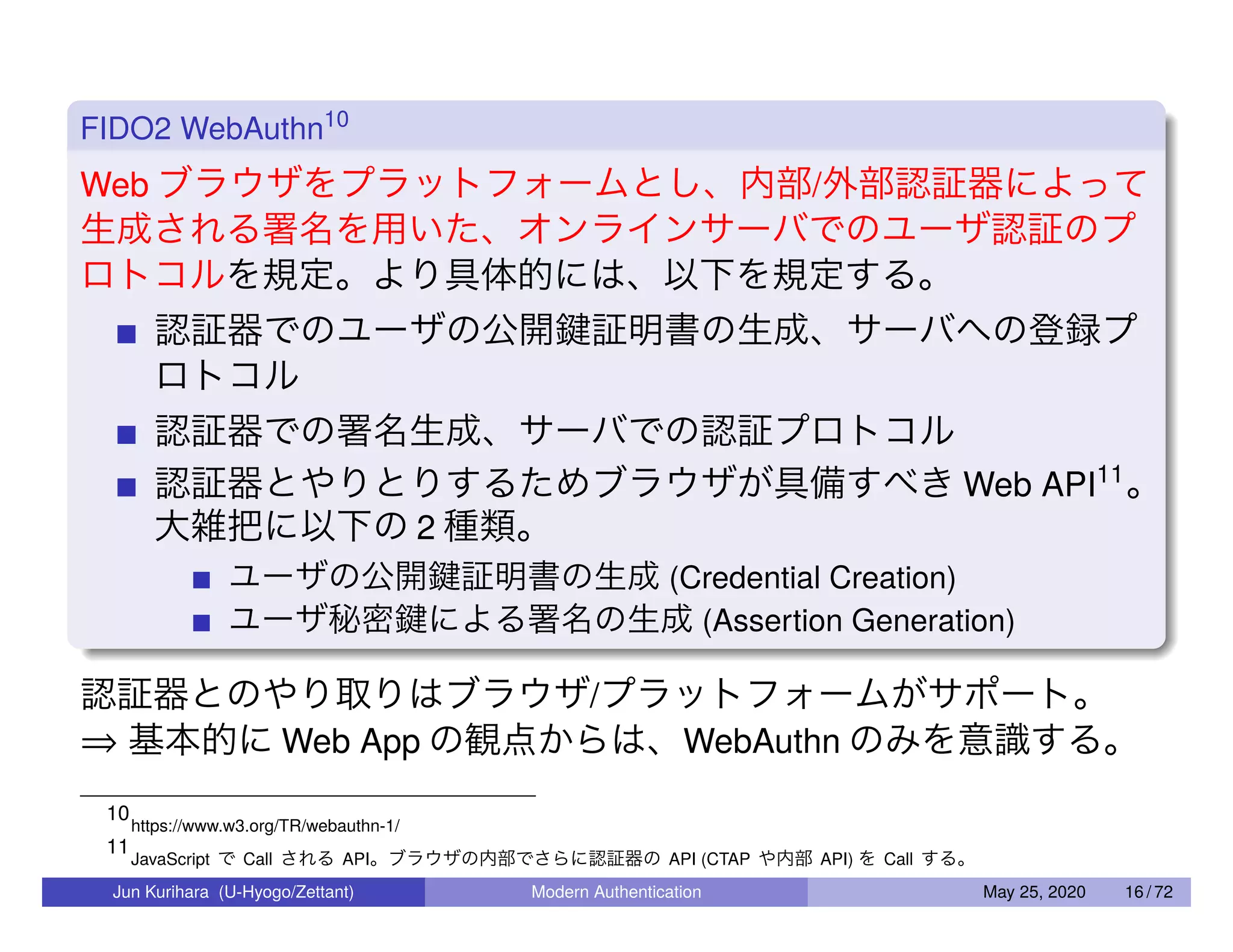 FIDO2 WebAuthn10 Web ブラウザをプラットフォームとし、内部/外部認証器によって 生成される署名を用いた、オンラインサーバでのユーザ認証のプ ロトコルを規定。より具体的には、以下を規定する。 認証器でのユーザの公開鍵証明書の生成、サーバへの登録プ ロトコル 認証器での署名生成、サーバでの認証プロトコル 認証器とやりとりするためブラウザが具備すべき Web API11 。 大雑把に以下の 2 種類。 ユーザの公開鍵証明書の生成 (Credential Creation) ユーザ秘密鍵による署名の生成 (Assertion Generation) 認証器とのやり取りはブラウザ/プラットフォームがサポート。 ⇒ 基本的に Web App の観点からは、WebAuthn のみを意識する。 10 https://www.w3.org/TR/webauthn-1/ 11 JavaScript で Call される API。ブラウザの内部でさらに認証器の API (CTAP や内部 API) を Call する。 Jun Kurihara (U-Hyogo/Zettant) Modern Authentication May 25, 2020 16 / 72 
