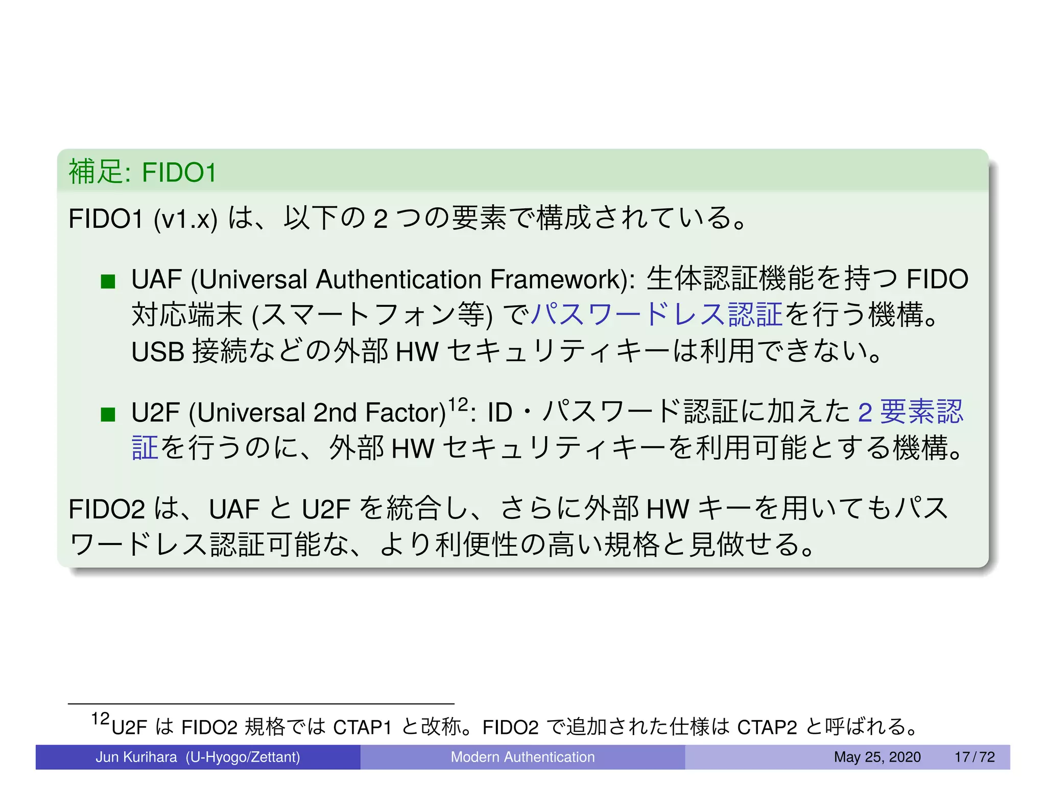 補足: FIDO1 FIDO1 (v1.x) は、以下の 2 つの要素で構成されている。 UAF (Universal Authentication Framework): 生体認証機能を持つ FIDO 対応端末 (スマートフォン等) でパスワードレス認証を行う機構。 USB 接続などの外部 HW セキュリティキーは利用できない。 U2F (Universal 2nd Factor)12 : ID・パスワード認証に加えた 2 要素認 証を行うのに、外部 HW セキュリティキーを利用可能とする機構。 FIDO2 は、UAF と U2F を統合し、さらに外部 HW キーを用いてもパス ワードレス認証可能な、より利便性の高い規格と見做せる。 12 U2F は FIDO2 規格では CTAP1 と改称。FIDO2 で追加された仕様は CTAP2 と呼ばれる。 Jun Kurihara (U-Hyogo/Zettant) Modern Authentication May 25, 2020 17 / 72 