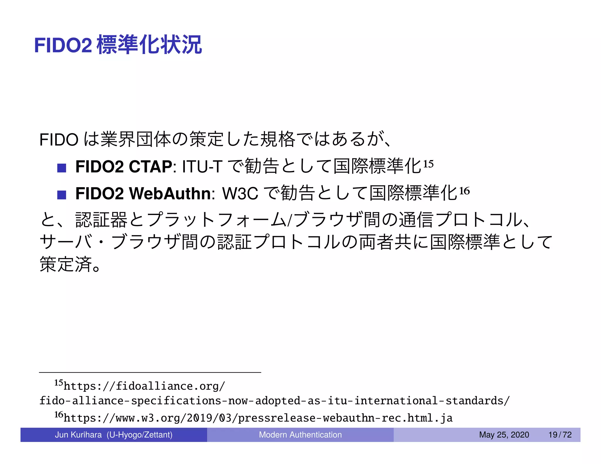 FIDO2 標準化状況 FIDO は業界団体の策定した規格ではあるが、 FIDO2 CTAP: ITU-T で勧告として国際標準化15 FIDO2 WebAuthn: W3C で勧告として国際標準化16 と、認証器とプラットフォーム/ブラウザ間の通信プロトコル、 サーバ・ブラウザ間の認証プロトコルの両者共に国際標準として 策定済。 15https://fidoalliance.org/ fido-alliance-specifications-now-adopted-as-itu-international-standards/ 16https://www.w3.org/2019/03/pressrelease-webauthn-rec.html.ja Jun Kurihara (U-Hyogo/Zettant) Modern Authentication May 25, 2020 19 / 72 