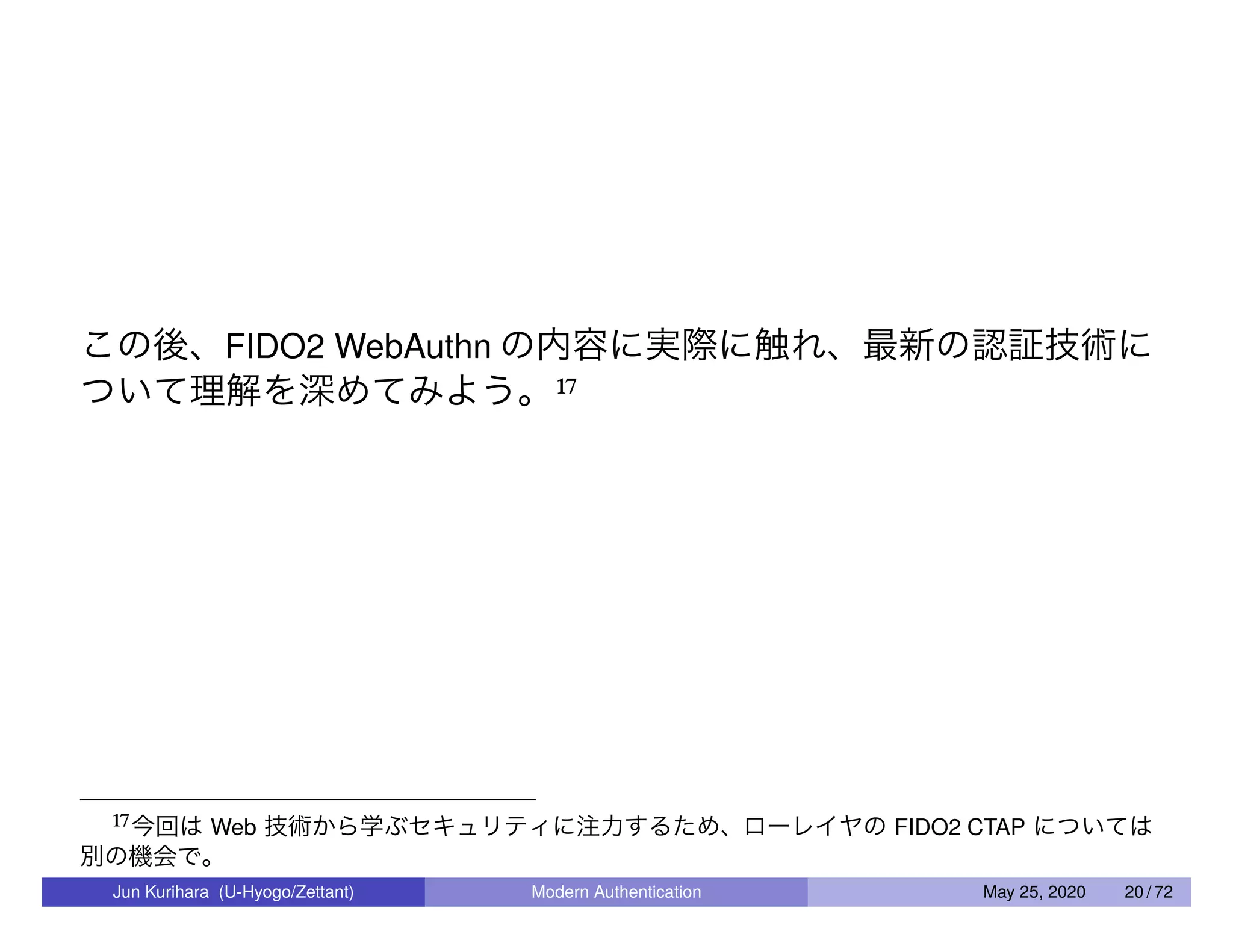 この後、FIDO2 WebAuthn の内容に実際に触れ、最新の認証技術に ついて理解を深めてみよう。17 17今回は Web 技術から学ぶセキュリティに注力するため、ローレイヤの FIDO2 CTAP については 別の機会で。 Jun Kurihara (U-Hyogo/Zettant) Modern Authentication May 25, 2020 20 / 72 