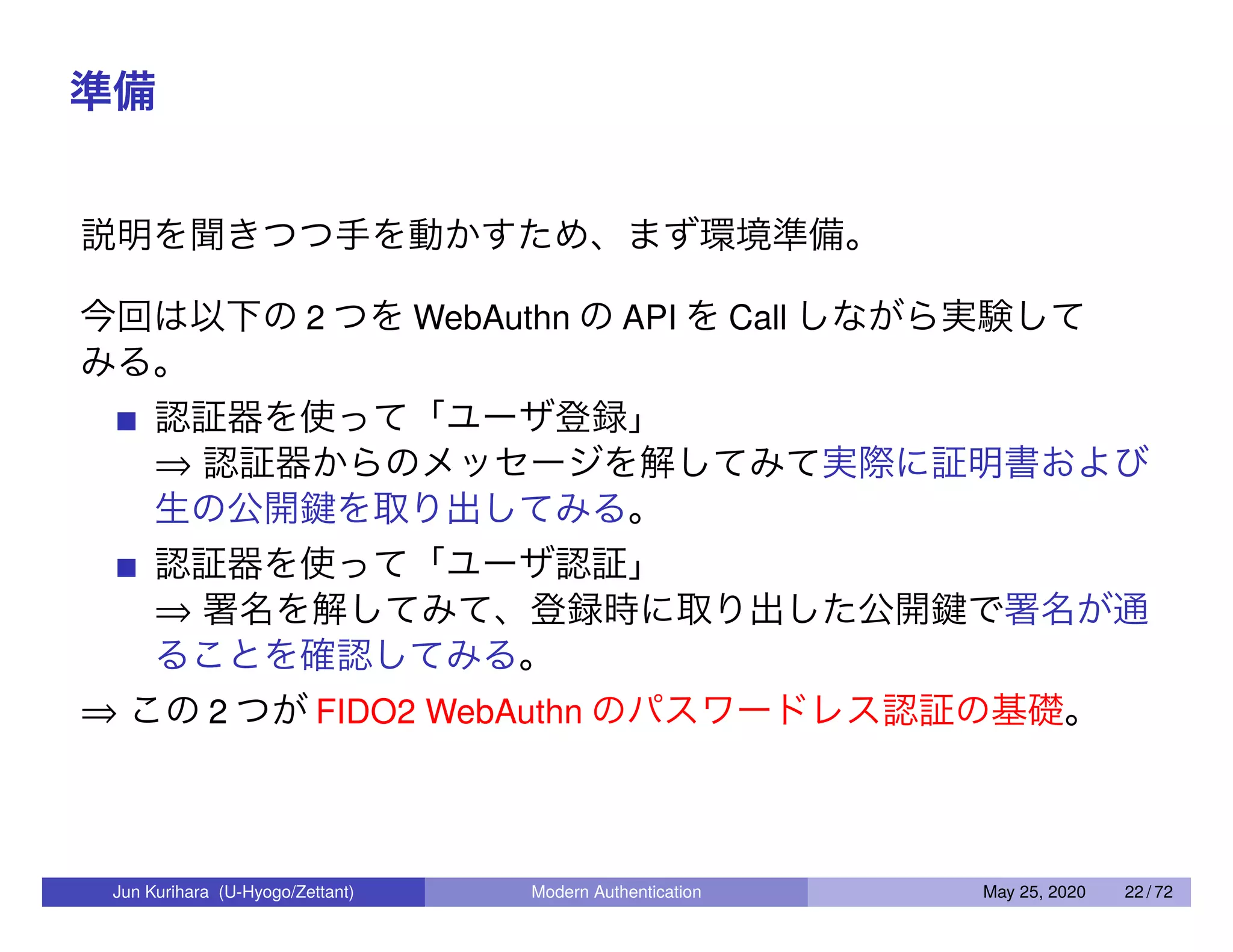 準備 説明を聞きつつ手を動かすため、まず環境準備。 今回は以下の 2 つを WebAuthn の API を Call しながら実験して みる。 認証器を使って「ユーザ登録」 ⇒ 認証器からのメッセージを解してみて実際に証明書および 生の公開鍵を取り出してみる。 認証器を使って「ユーザ認証」 ⇒ 署名を解してみて、登録時に取り出した公開鍵で署名が通 ることを確認してみる。 ⇒ この 2 つが FIDO2 WebAuthn のパスワードレス認証の基礎。 Jun Kurihara (U-Hyogo/Zettant) Modern Authentication May 25, 2020 22 / 72 