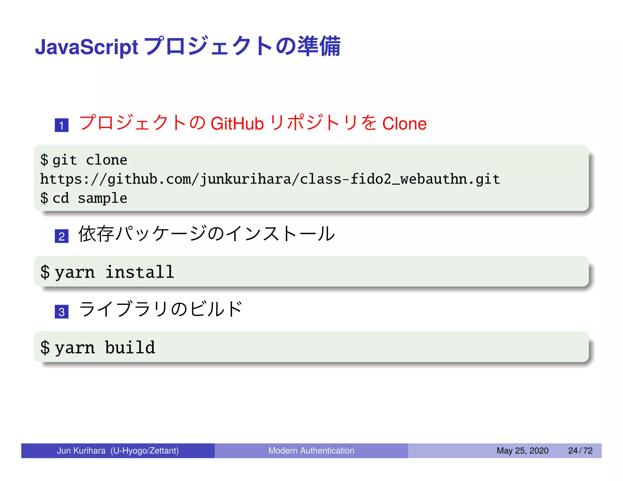 JavaScript プロジェクトの準備 1 プロジェクトの GitHub リポジトリを Clone $ git clone https://github.com/junkurihara/class-fido2_webauthn.git $ cd sample 2 依存パッケージのインストール $ yarn install 3 ライブラリのビルド $ yarn build Jun Kurihara (U-Hyogo/Zettant) Modern Authentication May 25, 2020 24 / 72 
